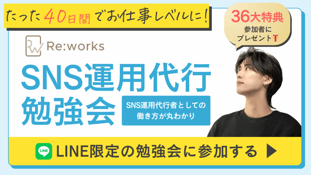 たった40日間でお仕事レベルに
36大特典 参加者にプレゼント
Re:Works
SNS運用代行勉強会
SNS運用代行者としての働き方が丸わかり
LINE限定の勉強会に参加する