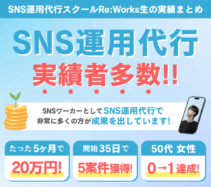 SNS運用代行スクールRe:Works生の実績まとめ SNS運用代行実績者多数！！ SNSワーカーとしてSNS運用代行で非常に多くの方が成果を出しています！ たった5ヶ月で20万円！ かいし35日で5案件獲得！ 50代女性 0→1達成！